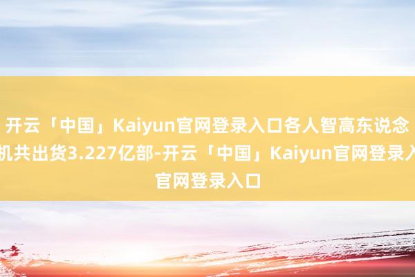 开云「中国」Kaiyun官网登录入口各人智高东说念主机共出货3.227亿部-开云「中国」Kaiyun官网登录入口