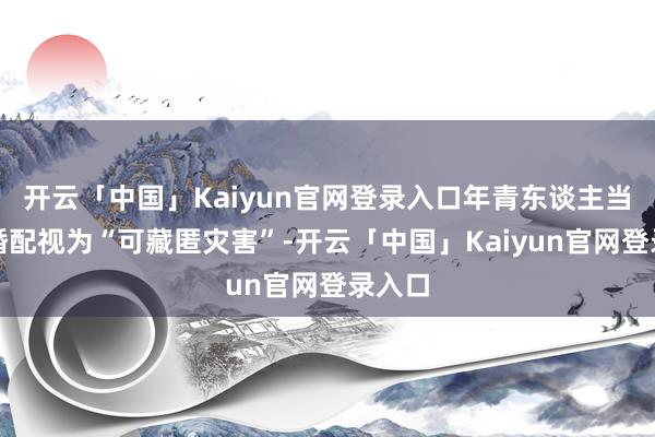 开云「中国」Kaiyun官网登录入口年青东谈主当然把婚配视为“可藏匿灾害”-开云「中国」Kaiyun官网登录入口