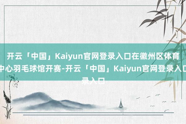 开云「中国」Kaiyun官网登录入口在徽州区体育中心羽毛球馆开赛-开云「中国」Kaiyun官网登录入口