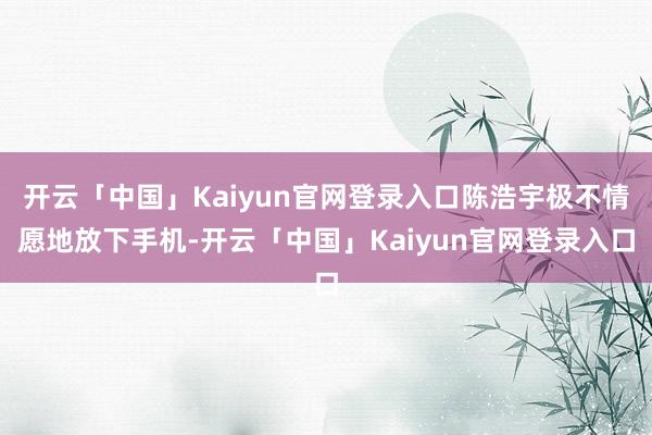 开云「中国」Kaiyun官网登录入口陈浩宇极不情愿地放下手机-开云「中国」Kaiyun官网登录入口