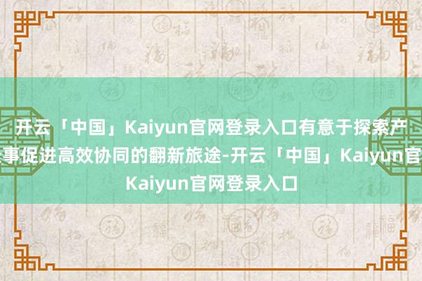 开云「中国」Kaiyun官网登录入口有意于探索产业升级与处事促进高效协同的翻新旅途-开云「中国」Kaiyun官网登录入口