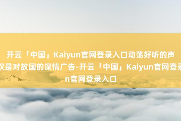 开云「中国」Kaiyun官网登录入口动荡好听的声息不仅是对故国的深情广告-开云「中国」Kaiyun官网登录入口