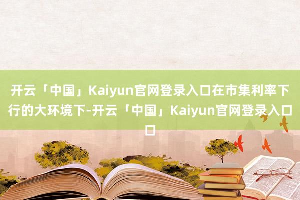 开云「中国」Kaiyun官网登录入口在市集利率下行的大环境下-开云「中国」Kaiyun官网登录入口