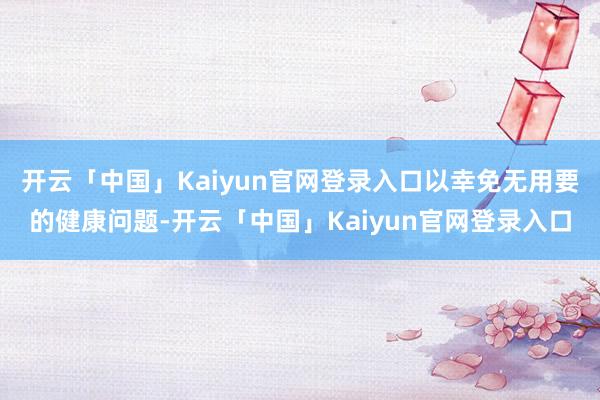 开云「中国」Kaiyun官网登录入口以幸免无用要的健康问题-开云「中国」Kaiyun官网登录入口