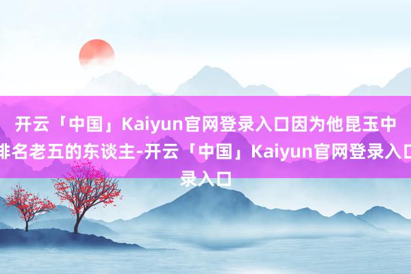 开云「中国」Kaiyun官网登录入口因为他昆玉中排名老五的东谈主-开云「中国」Kaiyun官网登录入口