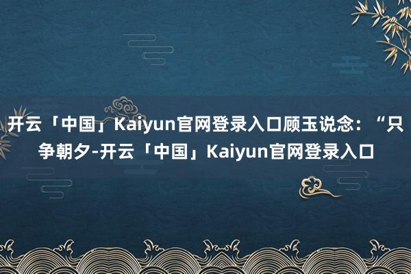 开云「中国」Kaiyun官网登录入口顾玉说念:“只争朝夕-开云「中国」Kaiyun官网登录入口