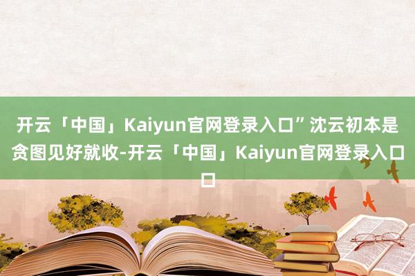 开云「中国」Kaiyun官网登录入口”沈云初本是贪图见好就收-开云「中国」Kaiyun官网登录入口