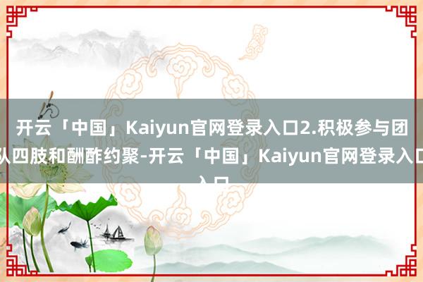 开云「中国」Kaiyun官网登录入口2.积极参与团队四肢和酬酢约聚-开云「中国」Kaiyun官网登录入口