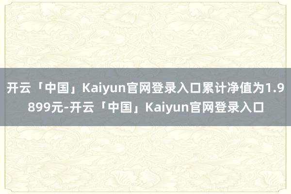 开云「中国」Kaiyun官网登录入口累计净值为1.9899元-开云「中国」Kaiyun官网登录入口