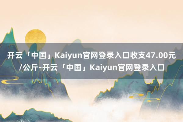 开云「中国」Kaiyun官网登录入口收支47.00元/公斤-开云「中国」Kaiyun官网登录入口