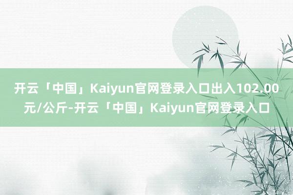 开云「中国」Kaiyun官网登录入口出入102.00元/公斤-开云「中国」Kaiyun官网登录入口