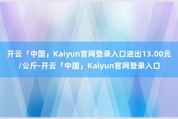开云「中国」Kaiyun官网登录入口进出13.00元/公斤-开云「中国」Kaiyun官网登录入口