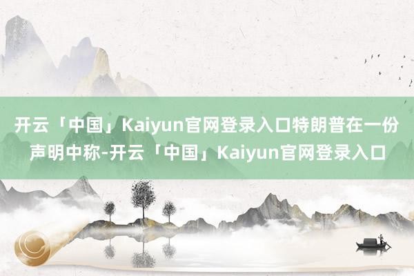 开云「中国」Kaiyun官网登录入口特朗普在一份声明中称-开云「中国」Kaiyun官网登录入口