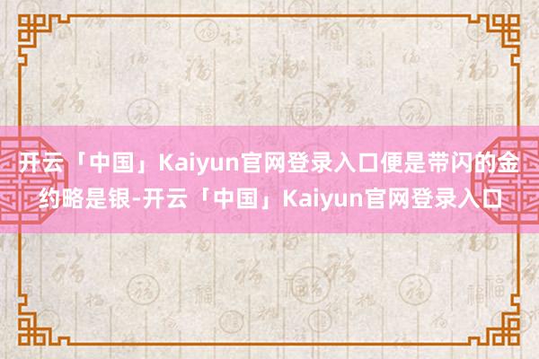 开云「中国」Kaiyun官网登录入口便是带闪的金约略是银-开云「中国」Kaiyun官网登录入口