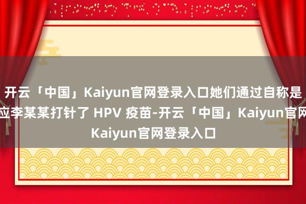 开云「中国」Kaiyun官网登录入口她们通过自称是某病院照应李某某打针了 HPV 疫苗-开云「中国」Kaiyun官网登录入口