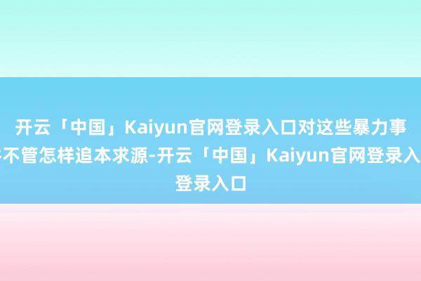 开云「中国」Kaiyun官网登录入口对这些暴力事件不管怎样追本求源-开云「中国」Kaiyun官网登录入口