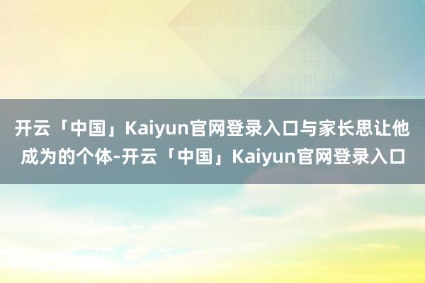 开云「中国」Kaiyun官网登录入口与家长思让他成为的个体-开云「中国」Kaiyun官网登录入口
