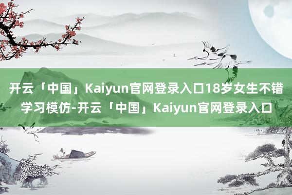 开云「中国」Kaiyun官网登录入口18岁女生不错学习模仿-开云「中国」Kaiyun官网登录入口