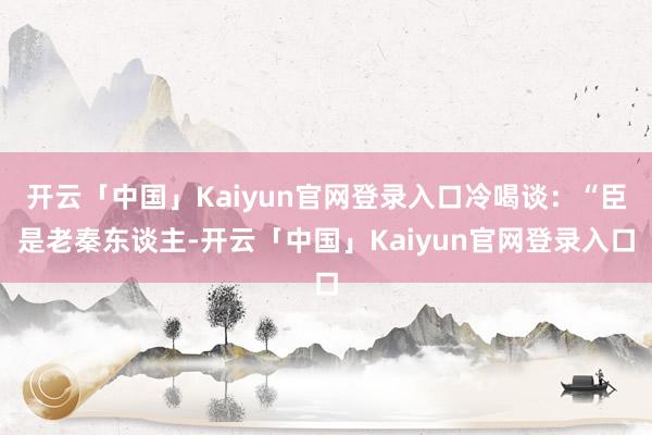开云「中国」Kaiyun官网登录入口冷喝谈:“臣是老秦东谈主-开云「中国」Kaiyun官网登录入口