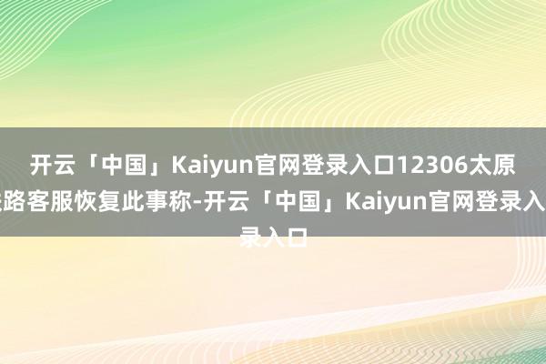 开云「中国」Kaiyun官网登录入口12306太原铁路客服恢复此事称-开云「中国」Kaiyun官网登录入口