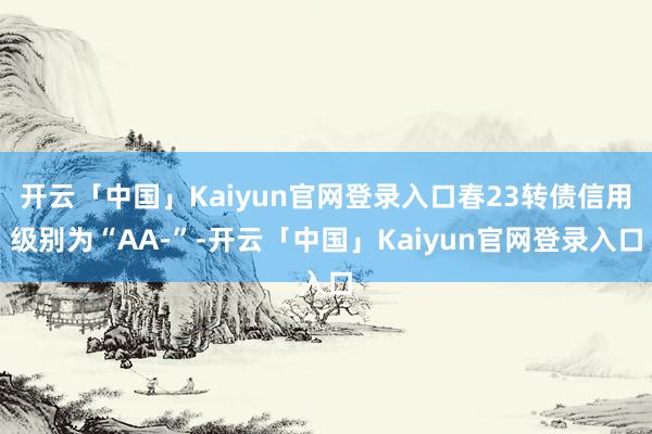 开云「中国」Kaiyun官网登录入口春23转债信用级别为“AA-”-开云「中国」Kaiyun官网登录入口