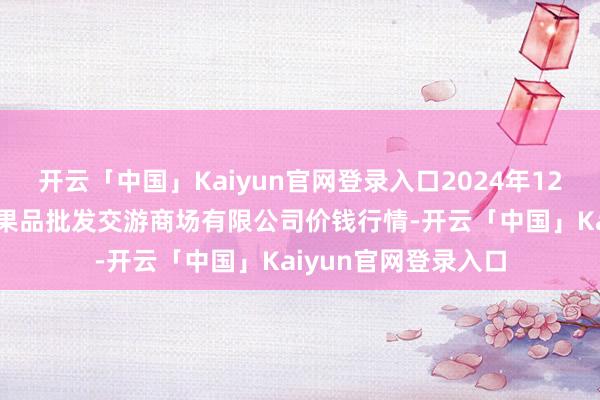开云「中国」Kaiyun官网登录入口2024年12月11日绍兴市蔬菜果品批发交游商场有限公司价钱行情-开云「中国」Kaiyun官网登录入口