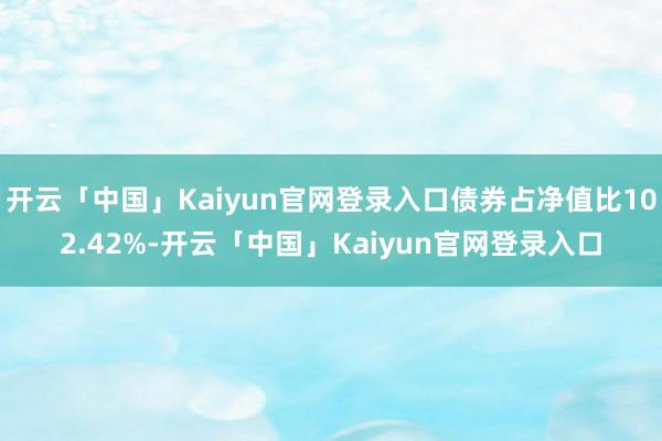 开云「中国」Kaiyun官网登录入口债券占净值比102.42%-开云「中国」Kaiyun官网登录入口