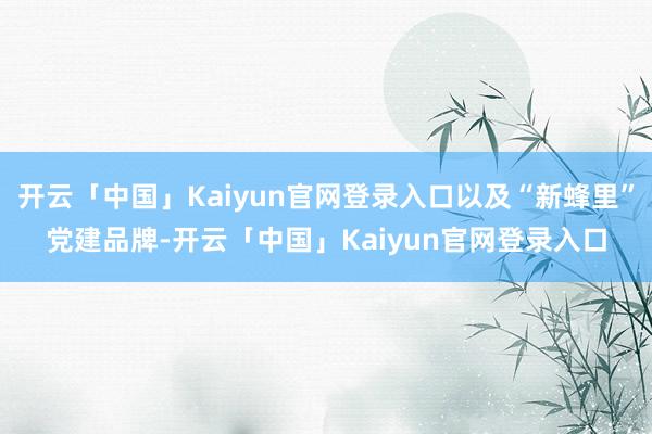 开云「中国」Kaiyun官网登录入口以及“新蜂里”党建品牌-开云「中国」Kaiyun官网登录入口