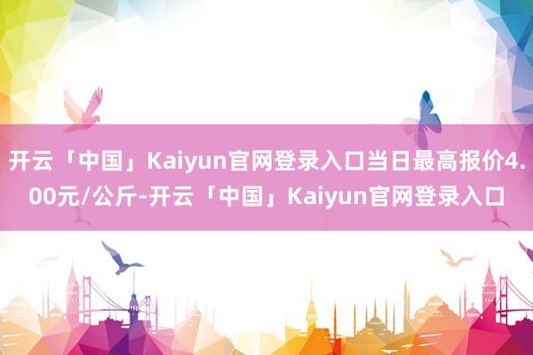 开云「中国」Kaiyun官网登录入口当日最高报价4.00元/公斤-开云「中国」Kaiyun官网登录入口