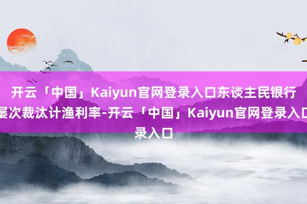 开云「中国」Kaiyun官网登录入口东谈主民银行屡次裁汰计渔利率-开云「中国」Kaiyun官网登录入口
