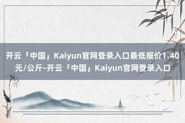 开云「中国」Kaiyun官网登录入口最低报价1.40元/公斤-开云「中国」Kaiyun官网登录入口