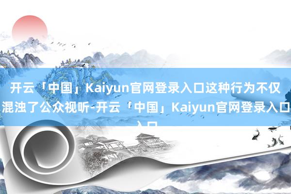 开云「中国」Kaiyun官网登录入口这种行为不仅混浊了公众视听-开云「中国」Kaiyun官网登录入口