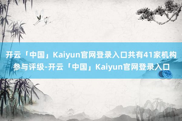 开云「中国」Kaiyun官网登录入口共有41家机构参与评级-开云「中国」Kaiyun官网登录入口