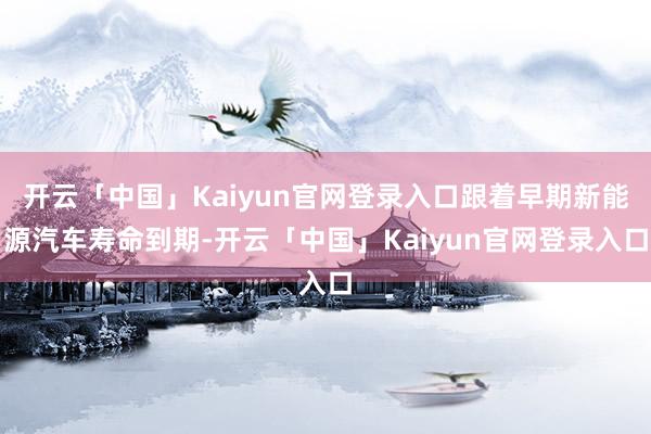 开云「中国」Kaiyun官网登录入口跟着早期新能源汽车寿命到期-开云「中国」Kaiyun官网登录入口