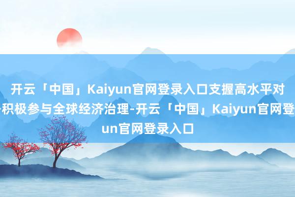 开云「中国」Kaiyun官网登录入口　　支握高水平对外敞开　　积极参与全球经济治理-开云「中国」Kaiyun官网登录入口