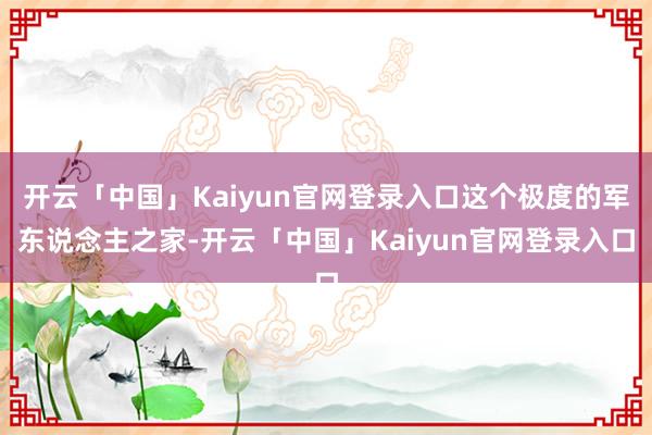 开云「中国」Kaiyun官网登录入口这个极度的军东说念主之家-开云「中国」Kaiyun官网登录入口