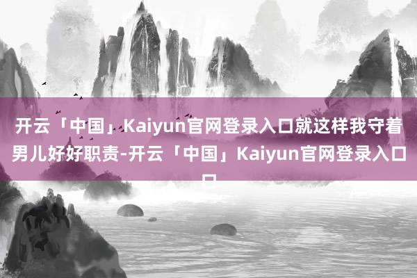 开云「中国」Kaiyun官网登录入口就这样我守着男儿好好职责-开云「中国」Kaiyun官网登录入口