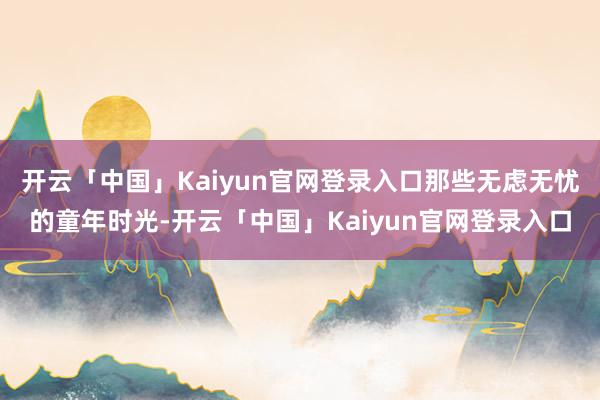开云「中国」Kaiyun官网登录入口那些无虑无忧的童年时光-开云「中国」Kaiyun官网登录入口