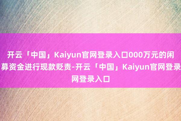 开云「中国」Kaiyun官网登录入口000万元的闲置召募资金进行现款贬责-开云「中国」Kaiyun官网登录入口