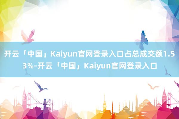 开云「中国」Kaiyun官网登录入口占总成交额1.53%-开云「中国」Kaiyun官网登录入口