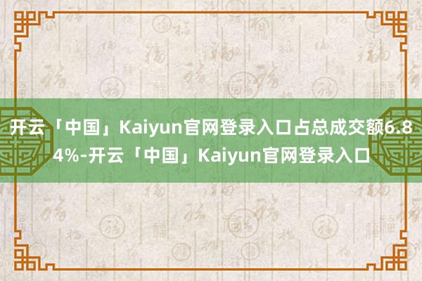 开云「中国」Kaiyun官网登录入口占总成交额6.84%-开云「中国」Kaiyun官网登录入口