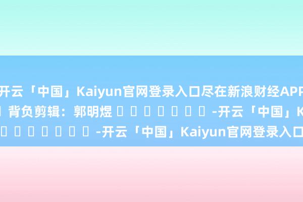 开云「中国」Kaiyun官网登录入口尽在新浪财经APP            						背负剪辑：郭明煜 							-开云「中国」Kaiyun官网登录入口