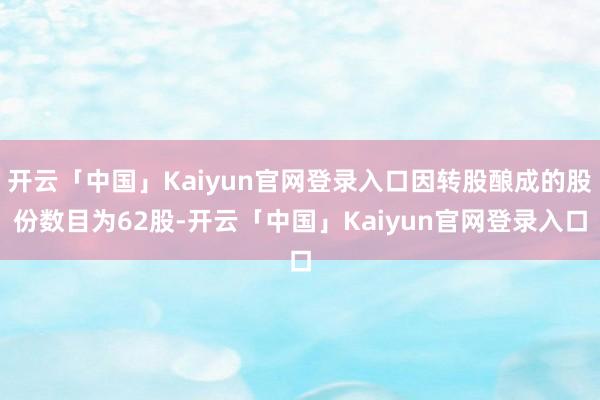 开云「中国」Kaiyun官网登录入口因转股酿成的股份数目为62股-开云「中国」Kaiyun官网登录入口