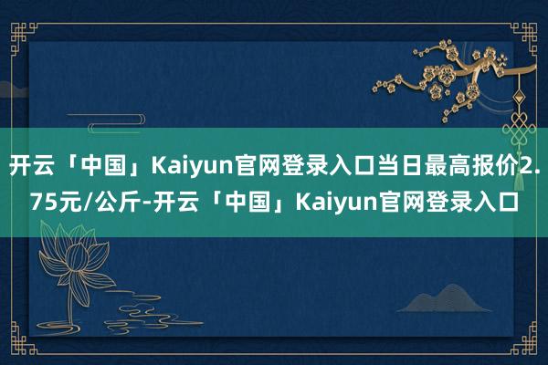 开云「中国」Kaiyun官网登录入口当日最高报价2.75元/公斤-开云「中国」Kaiyun官网登录入口