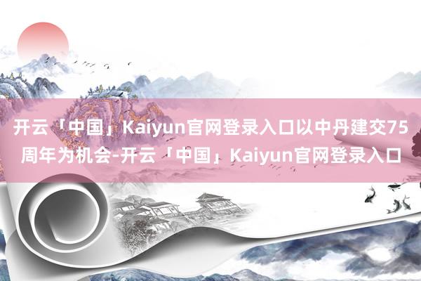 开云「中国」Kaiyun官网登录入口以中丹建交75周年为机会-开云「中国」Kaiyun官网登录入口