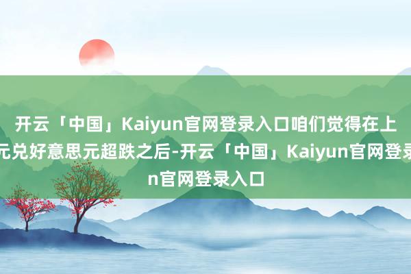 开云「中国」Kaiyun官网登录入口咱们觉得在上周欧元兑好意思元超跌之后-开云「中国」Kaiyun官网登录入口