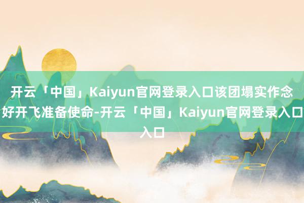 开云「中国」Kaiyun官网登录入口该团塌实作念好开飞准备使命-开云「中国」Kaiyun官网登录入口
