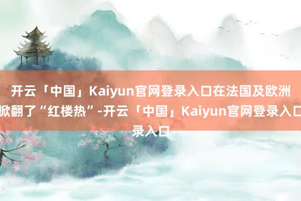 开云「中国」Kaiyun官网登录入口在法国及欧洲掀翻了“红楼热”-开云「中国」Kaiyun官网登录入口