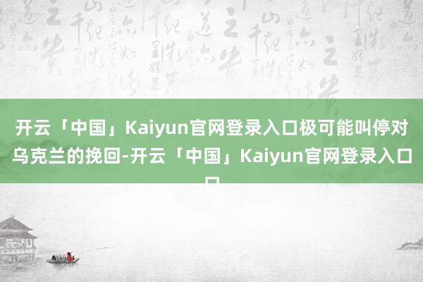 开云「中国」Kaiyun官网登录入口极可能叫停对乌克兰的挽回-开云「中国」Kaiyun官网登录入口