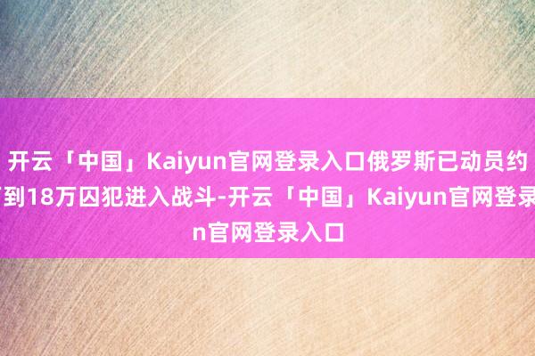 开云「中国」Kaiyun官网登录入口俄罗斯已动员约14万到18万囚犯进入战斗-开云「中国」Kaiyun官网登录入口
